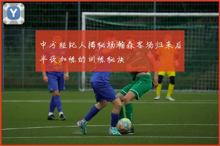 中方经纪人揭秘杨瀚森客场归来后半夜加练的训练秘诀