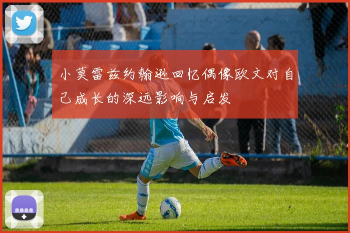 小莫雷兹约翰逊回忆偶像欧文对自己成长的深远影响与启发
