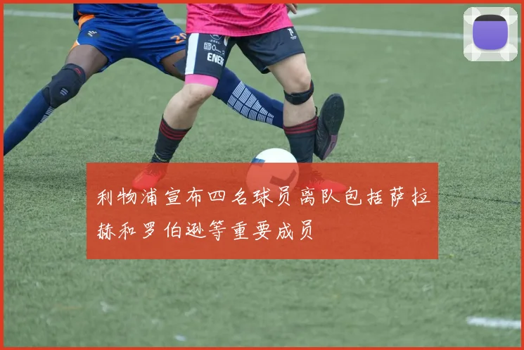 利物浦宣布四名球员离队包括萨拉赫和罗伯逊等重要成员