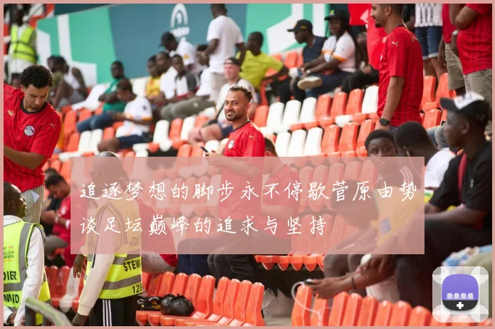 追逐梦想的脚步永不停歇菅原由势谈足坛巅峰的追求与坚持