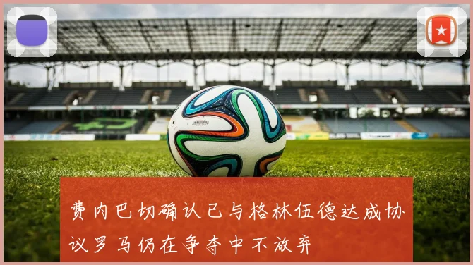 费内巴切确认已与格林伍德达成协议罗马仍在争夺中不放弃