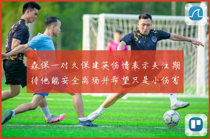 森保一对久保建英伤情表示关注期待他能安全离场并希望只是小伤害