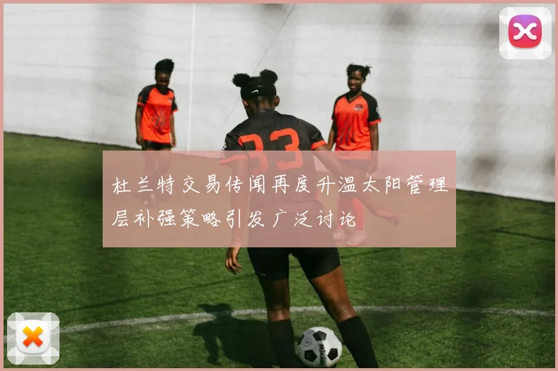 杜兰特交易传闻再度升温太阳管理层补强策略引发广泛讨论