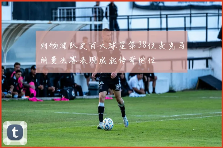 利物浦队史百大球星第38位麦克马纳曼决赛表现成就传奇地位