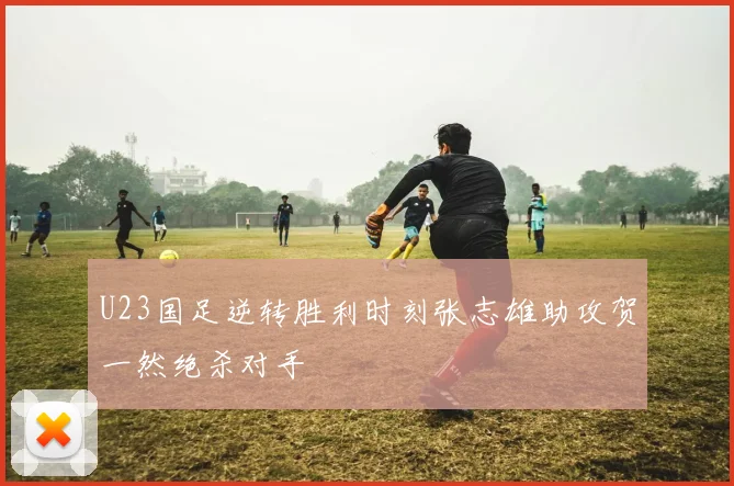U23国足逆转胜利时刻张志雄助攻贺一然绝杀对手
