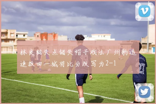 林良铭失点错失帽子戏法广州豹迅速扳回一城将比分改写为2-1