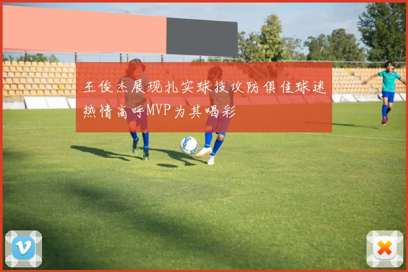 王俊杰展现扎实球技攻防俱佳球迷热情高呼MVP为其喝彩