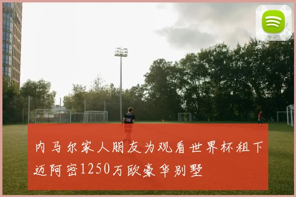 内马尔家人朋友为观看世界杯租下迈阿密1250万欧豪华别墅