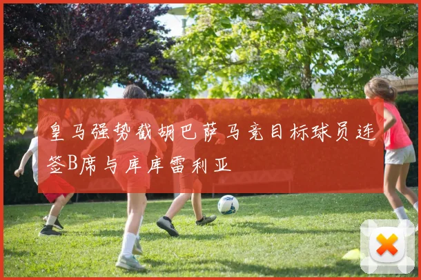 皇马强势截胡巴萨马竞目标球员连签B席与库库雷利亚