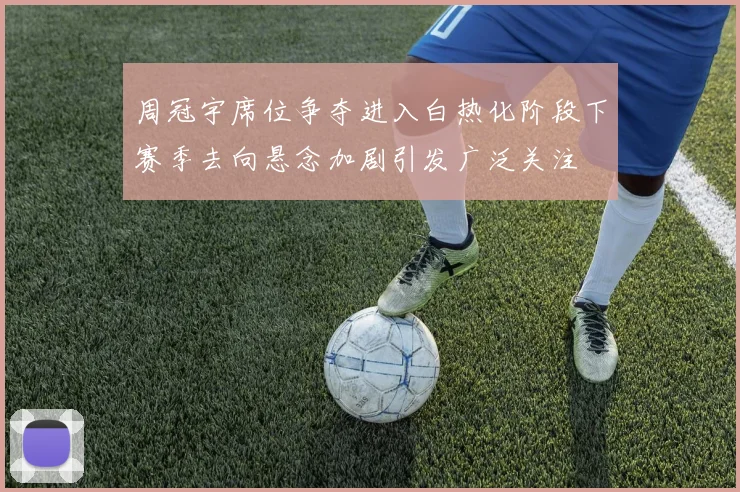 周冠宇席位争夺进入白热化阶段下赛季去向悬念加剧引发广泛关注