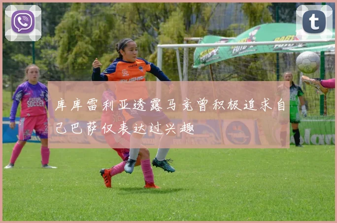 库库雷利亚透露马竞曾积极追求自己巴萨仅表达过兴趣