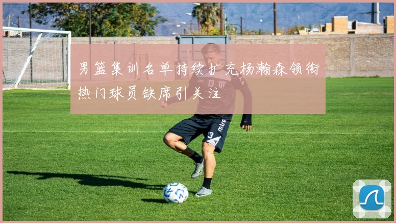 男篮集训名单持续扩充杨瀚森领衔热门球员缺席引关注
