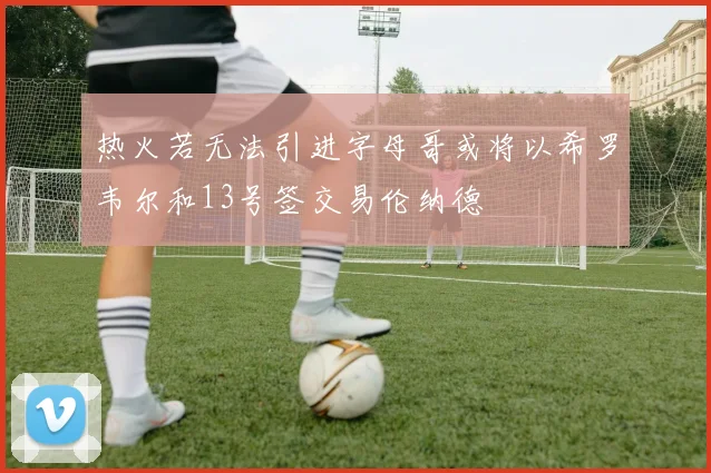 热火若无法引进字母哥或将以希罗韦尔和13号签交易伦纳德